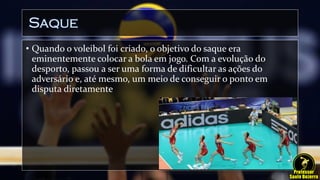 Saque
• Quando o voleibol foi criado, o objetivo do saque era
eminentemente colocar a bola em jogo. Com a evolução do
desporto, passou a ser uma forma de dificultar as ações do
adversário e, até mesmo, um meio de conseguir o ponto em
disputa diretamente
 
