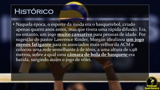 Histórico
• Naquela época, o esporte da moda era o basquetebol, criado
apenas quatro anos antes, mas que tivera uma rápida difusão. Era,
no entanto, um jogo muito cansativo para pessoas de idade. Por
sugestão do pastor Lawrence Rinder, Morgan idealizou um jogo
menos fatigante para os associados mais velhos da ACM e
colocou uma rede semelhante à de tênis, a uma altura de 1,98
metros, sobre a qual uma câmara de bola de basquete era
batida, surgindo assim o jogo de vôlei.
 