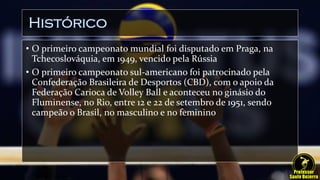 Histórico
• O primeiro campeonato mundial foi disputado em Praga, na
Tchecoslováquia, em 1949, vencido pela Rússia
• O primeiro campeonato sul-americano foi patrocinado pela
Confederação Brasileira de Desportos (CBD), com o apoio da
Federação Carioca de Volley Ball e aconteceu no ginásio do
Fluminense, no Rio, entre 12 e 22 de setembro de 1951, sendo
campeão o Brasil, no masculino e no feminino
 