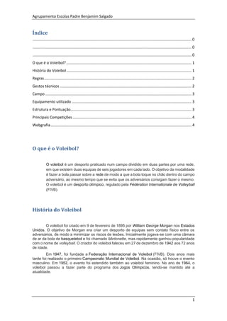 Agrupamento Escolas Padre Benjamim Salgado
1
Índice
....................................................................................................................................................... 0
....................................................................................................................................................... 0
....................................................................................................................................................... 0
O que é o Voleibol?....................................................................................................................... 1
História do Voleibol....................................................................................................................... 1
Regras............................................................................................................................................ 2
Gestos técnicos ............................................................................................................................. 2
Campo ........................................................................................................................................... 3
Equipamento utilizado .................................................................................................................. 3
Estrutura e Pontuação................................................................................................................... 3
Principais Competições ................................................................................................................. 4
Webgrafia...................................................................................................................................... 4
O que é o Voleibol?
O voleibol é um desporto praticado num campo dividido em duas partes por uma rede,
em que existem duas equipas de seis jogadores em cada lado. O objetivo da modalidade
é fazer a bola passar sobre a rede de modo a que a bola toque no chão dentro do campo
adversário, ao mesmo tempo que se evita que os adversários consigam fazer o mesmo.
O voleibol é um desporto olímpico, regulado pela Fédération Internationale de Volleyball
(FIVB).
História do Voleibol
O voleibol foi criado em 9 de fevereiro de 1895 por William George Morgan nos Estados
Unidos. O objetivo de Morgan era criar um desporto de equipas sem contato físico entre os
adversários, de modo a minimizar os riscos de lesões. Inicialmente jogava-se com uma câmara
de ar da bola de basquetebol e foi chamado Mintonette, mas rapidamente ganhou popularidade
com o nome de volleyball. O criador do voleibol faleceu em 27 de dezembro de 1942 aos 72 anos
de idade.
Em 1947, foi fundada a Federação Internacional de Voleibol (FIVB). Dois anos mais
tarde foi realizado o primeiro Campeonato Mundial de Voleibol. Na ocasião, só houve o evento
masculino. Em 1952, o evento foi estendido também ao voleibol feminino. No ano de 1964, o
voleibol passou a fazer parte do programa dos Jogos Olímpicos, tendo-se mantido até a
atualidade.
 