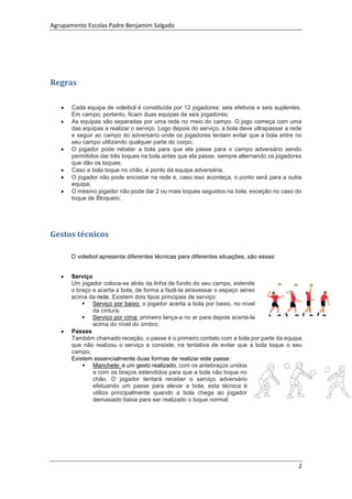 Agrupamento Escolas Padre Benjamim Salgado
2
Regras
 Cada equipa de voleibol é constituída por 12 jogadores: seis efetivos e seis suplentes.
Em campo, portanto, ficam duas equipas de seis jogadores;
 As equipas são separadas por uma rede no meio do campo. O jogo começa com uma
das equipas a realizar o serviço. Logo depois do serviço, a bola deve ultrapassar a rede
e seguir ao campo do adversário onde os jogadores tentam evitar que a bola entre no
seu campo utilizando qualquer parte do corpo;
 O jogador pode rebater a bola para que ela passe para o campo adversário sendo
permitidos dar três toques na bola antes que ela passe, sempre alternando os jogadores
que dão os toques;
 Caso a bola toque no chão, é ponto da equipa adversária;
 O jogador não pode encostar na rede e, caso isso aconteça, o ponto será para a outra
equipa;
 O mesmo jogador não pode dar 2 ou mais toques seguidos na bola, exceção no caso do
toque de Bloqueio;
Gestos técnicos
O voleibol apresenta diferentes técnicas para diferentes situações, são essas:
 Serviço
Um jogador coloca-se atrás da linha de fundo do seu campo, estende
o braço e acerta a bola, de forma a fazê-la atravessar o espaço aéreo
acima da rede. Existem dois tipos principais de serviço:
 Serviço por baixo: o jogador acerta a bola por baixo, no nível
da cintura;
 Serviço por cima: primeiro lança-a no ar para depois acertá-la
acima do nível do ombro;
 Passes
Também chamado receção, o passe é o primeiro contato com a bola por parte da equipa
que não realizou o serviço e consiste, na tentativa de evitar que a bola toque o seu
campo;
Existem essencialmente duas formas de realizar este passe:
 Manchete: é um gesto realizado, com os antebraços unidos
e com os braços estendidos para que a bola não toque no
chão. O jogador tentará receber o serviço adversário
efetuando um passe para elevar a bola; esta técnica é
utiliza principalmente quando a bola chega ao jogador
demasiado baixa para ser realizado o toque normal;
 