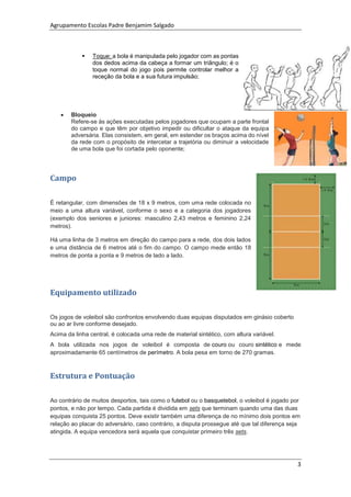 Agrupamento Escolas Padre Benjamim Salgado
3
 Toque: a bola é manipulada pelo jogador com as pontas
dos dedos acima da cabeça a formar um triângulo; é o
toque normal do jogo pois permite controlar melhor a
receção da bola e a sua futura impulsão;
 Bloqueio
Refere-se às ações executadas pelos jogadores que ocupam a parte frontal
do campo e que têm por objetivo impedir ou dificultar o ataque da equipa
adversária. Elas consistem, em geral, em estender os braços acima do nível
da rede com o propósito de intercetar a trajetória ou diminuir a velocidade
de uma bola que foi cortada pelo oponente;
Campo
É retangular, com dimensões de 18 x 9 metros, com uma rede colocada no
meio a uma altura variável, conforme o sexo e a categoria dos jogadores
(exemplo dos seniores e juniores: masculino 2,43 metros e feminino 2,24
metros).
Há uma linha de 3 metros em direção do campo para a rede, dos dois lados
e uma distância de 6 metros até o fim do campo. O campo mede então 18
metros de ponta a ponta e 9 metros de lado a lado.
Equipamento utilizado
Os jogos de voleibol são confrontos envolvendo duas equipas disputados em ginásio coberto
ou ao ar livre conforme desejado.
Acima da linha central, é colocada uma rede de material sintético, com altura variável.
A bola utilizada nos jogos de voleibol é composta de couro ou couro sintético e mede
aproximadamente 65 centímetros de perímetro. A bola pesa em torno de 270 gramas.
Estrutura e Pontuação
Ao contrário de muitos desportos, tais como o futebol ou o basquetebol, o voleibol é jogado por
pontos, e não por tempo. Cada partida é dividida em sets que terminam quando uma das duas
equipas conquista 25 pontos. Deve existir também uma diferença de no mínimo dois pontos em
relação ao placar do adversário, caso contrário, a disputa prossegue até que tal diferença seja
atingida. A equipa vencedora será aquela que conquistar primeiro três sets.
 