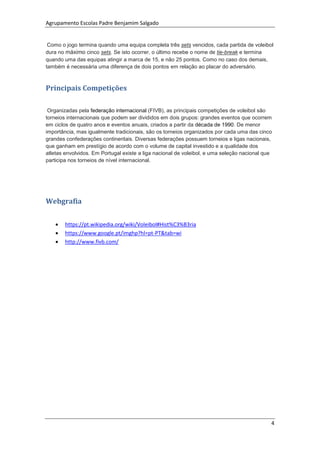 Agrupamento Escolas Padre Benjamim Salgado
4
Como o jogo termina quando uma equipa completa três sets vencidos, cada partida de voleibol
dura no máximo cinco sets. Se isto ocorrer, o último recebe o nome de tie-break e termina
quando uma das equipas atingir a marca de 15, e não 25 pontos. Como no caso dos demais,
também é necessária uma diferença de dois pontos em relação ao placar do adversário.
Principais Competições
Organizadas pela federação internacional (FIVB), as principais competições de voleibol são
torneios internacionais que podem ser divididos em dois grupos: grandes eventos que ocorrem
em ciclos de quatro anos e eventos anuais, criados a partir da década de 1990. De menor
importância, mas igualmente tradicionais, são os torneios organizados por cada uma das cinco
grandes confederações continentais. Diversas federações possuem torneios e ligas nacionais,
que ganham em prestígio de acordo com o volume de capital investido e a qualidade dos
atletas envolvidos. Em Portugal existe a liga nacional de voleibol, e uma seleção nacional que
participa nos torneios de nível internacional.
Webgrafia
 https://pt.wikipedia.org/wiki/Voleibol#Hist%C3%B3ria
 https://www.google.pt/imghp?hl=pt-PT&tab=wi
 http://www.fivb.com/
 