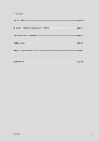 Voleibol
2
Voleibol
INTRODUÇÃO ----------------------------------------------------------------------------------------------página 3
O que é o voleibol e em que consiste / História --------------------------------------------------página 4
Características da modalidade ------------------------------------------------------------------------página 5
Ações técnicas --------------------------------------------------------------------------------------------página 6
Regras, posições e faltas -------------------------------------------------------------------------------página 7
CONCLUSÃO ----------------------------------------------------------------------------------------------página 8
 