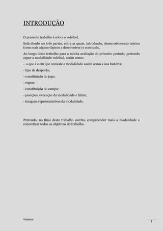 Voleibol
3
INTRODUÇÃO
O presente trabalho é sobre o voleibol.
Está divido em três partes, entre as quais, introdução, desenvolvimento teórico
(com mais alguns tópicos a desenvolver) e conclusão.
Ao longo deste trabalho para a minha avaliação do primeiro período, pretendo
expor a modalidade voleibol, assim como:
- o que é e em que consiste a modalidade assim como a sua história;
- tipo de desporto;
- constituição do jogo;
- regras;
- constituição do campo;
- posições, execução da modalidade e faltas;
- imagens representativas da modalidade.
Pretendo, no final deste trabalho escrito, compreender mais a modalidade e
concretizar todos os objetivos do trabalho.
 
