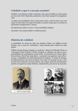 Voleibol
4
Voleibol: o que é e em que consiste?
Voleibol é um desporto coletivo praticado num campo dividido em duas partes
por uma rede. Este é disputado, geralmente, entre duas equipas de seis jogadores
cada.
O objetivo da modalidade é fazer a bola passar sobre a rede de modo a que esta
toque no chão dentro do campo adversário, ao mesmo tempo que se evita que os
adversários consigam fazer o mesmo.
É praticado por ambos os sexos e é uma modalidade olímpica.
Associado a este surge também o voleibol de praia.
História do voleibol:
A modalidade foi criada em 1895, nos Estados Unidos, por William George
Morgan, com o nome de “mintonette”, sendo alterado para voleibol uns anos
depois.
William George Morgan (imagem 1), professor e diretor de Educação Física na
“Associação Cristã de Moços” (ACM)- (imagem 2), idealizou um jogo em que a
probabilidade dos participantes terem lesões, em detrimento de contato físico,
fossem baixas. Outro fator importante - e pensando nos jogadores mais velhos -
era que a modalidade não fosse fisicamente tão exigente. A criação de Morgan,
foi influenciada por uma série de fatores, tais como: ter um jogo em que o risco
de lesão fosse reduzido; em termos físicos, não exigisse muito dos participantes;
pudesse ser jogado em campo fechado e, simplesmente, para inovar as suas aulas.
1. William George Morgan
2
 