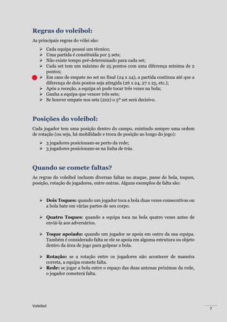 Voleibol
7
Regras do voleibol:
As principais regras do vólei são:
 Cada equipa possui um técnico;
 Uma partida é constituída por 5 sets;
 Não existe tempo pré-determinado para cada set;
 Cada set tem um máximo de 25 pontos com uma diferença mínima de 2
pontos;
 Em caso de empate no set no final (24 x 24), a partida continua até que a
diferença de dois pontos seja atingida (26 x 24, 27 x 25, etc.);
 Após a receção, a equipa só pode tocar três vezes na bola;
 Ganha a equipa que vencer três sets;
 Se houver empate nos sets (2x2) o 5º set será decisivo.
Posições do voleibol:
Cada jogador tem uma posição dentro do campo, existindo sempre uma ordem
de rotação (ou seja, há mobilidade e troca de posição ao longo do jogo):
 3 jogadores posicionam-se perto da rede;
 3 jogadores posicionam-se na linha de trás.
Quando se comete faltas?
As regras do voleibol incluem diversas faltas no ataque, passe de bola, toques,
posição, rotação de jogadores, entre outras. Alguns exemplos de falta são:
 Dois Toques: quando um jogador toca a bola duas vezes consecutivas ou
a bola bate em várias partes de seu corpo.
 Quatro Toques: quando a equipa toca na bola quatro vezes antes de
enviá-la aos adversários.
 Toque apoiado: quando um jogador se apoia em outro da sua equipa.
Também é considerado falta se ele se apoia em alguma estrutura ou objeto
dentro da área de jogo para golpear a bola.
 Rotação: se a rotação entre os jogadores não acontecer de maneira
correta, a equipa comete falta.
 Rede: se jogar a bola entre o espaço das duas antenas próximas da rede,
o jogador cometerá falta.
 