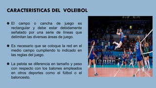 CARACTERISTICAS DEL VOLEIBOL
El campo o cancha de juego es
rectangular y debe estar debidamente
señalado por una serie de líneas que
delimitan las diversas áreas de juego.
Es necesario que se coloque la red en el
medio campo cumpliendo lo indicado en
las reglas del juego.
La pelota se diferencia en tamaño y peso
con respecto con los balones empleados
en otros deportes como el fútbol o el
baloncesto.
 
