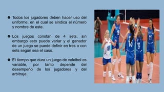 Todos los jugadores deben hacer uso del
uniforme, en el cual se sindica el número
y nombre de este.
Los juegos constan de 4 sets, sin
embargo esto puede variar y el ganador
de un juego se puede definir en tres o con
sets según sea el caso.
El tiempo que dura un juego de voleibol es
variable, por tanto depende del
desempeño de los jugadores y del
arbitraje.
 