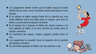 Los jugadores deben evitar que el balón toque el suelo
dentro de su zona, de lo contrario será punto para el otro
equipo.
Si al atacar el balón acaba fuera de la cancha por una
mala defensa será una falta para el equipo que toco el
balón y punto para el equipo contrario.
Si el equipo da 3 toques al balón sin darse cuenta y no
han pasado el balón a la otra cancha es punto para el
equipo contrario.
Al momento del saque, ningún jugador puede tocar la
red.
Los jugadores no pueden tocar el espacio de la cancha
del equipo contrario.
Es permitido golpear el balón con las piernas o pie.
 