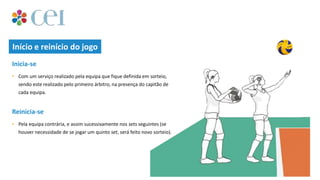 Início e reinício do jogo
• Com um serviço realizado pela equipa que fique definida em sorteio,
sendo este realizado pelo primeiro árbitro, na presença do capitão de
cada equipa.
Inicia-se
• Pela equipa contrária, e assim sucessivamente nos sets seguintes (se
houver necessidade de se jogar um quinto set, será feito novo sorteio).
Reinicia-se
 