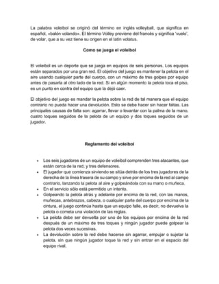 La palabra voleibol se originó del término en inglés volleyball, que significa en
español, «balón volando». El término Volley proviene del francés y significa ‘vuelo’,
de volar, que a su vez tiene su origen en el latín volatus.
Como se juega el voleibol
El voleibol es un deporte que se juega en equipos de seis personas. Los equipos
están separados por una gran red. El objetivo del juego es mantener la pelota en el
aire usando cualquier parte del cuerpo, con un máximo de tres golpes por equipo
antes de pasarla al otro lado de la red. Si en algún momento la pelota toca el piso,
es un punto en contra del equipo que la dejó caer.
El objetivo del juego es mandar la pelota sobre la red de tal manera que el equipo
contrario no pueda hacer una devolución. Esto se debe hacer sin hacer faltas. Las
principales causas de falta son: agarrar, llevar o levantar con la palma de la mano,
cuatro toques seguidos de la pelota de un equipo y dos toques seguidos de un
jugador.
Reglamento del voleibol
 Los seis jugadores de un equipo de voleibol comprenden tres atacantes, que
están cerca de la red, y tres defensores.
 El jugador que comienza sirviendo se sitúa detrás de los tres jugadores de la
derecha de la línea trasera de su campo y sirve por encima de la red al campo
contrario, lanzando la pelota al aire y golpeándola con su mano o muñeca.
 En el servicio sólo está permitido un intento.
 Golpeando la pelota atrás y adelante por encima de la red, con las manos,
muñecas, antebrazos, cabeza, o cualquier parte del cuerpo por encima de la
cintura, el juego continúa hasta que un equipo falle, es decir, no devuelva la
pelota o cometa una violación de las reglas.
 La pelota debe ser devuelta por uno de los equipos por encima de la red
después de un máximo de tres toques y ningún jugador puede golpear la
pelota dos veces sucesivas.
 La devolución sobre la red debe hacerse sin agarrar, empujar o sujetar la
pelota, sin que ningún jugador toque la red y sin entrar en el espacio del
equipo rival.
 