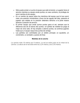  Sólo puede anotar un punto el equipo que está sirviendo; un jugador tiene el
servicio mientras su equipo anote puntos; en caso contrario, el privilegio de
servir cambia al otro equipo.
 En un cambio de saque todos los miembros del equipo que le toca servir
rotan una posición moviéndose a favor de las agujas del reloj, pasando el
jugador que estaba en la posición delantera derecha a la parte trasera
derecha o posición de servicio.
 El primer equipo que anote quince puntos gana el set, siempre que la
diferencia sea de al menos dos puntos. Un partido de voleibol se juega al
mejor de cinco sets. Si hay empate a catorce puntos, se continúa jugando
hasta que un equipo saque dos puntos de ventaja.
 Los partidos son controlados por un árbitro principal, un ayudante, un
cronómetro, un anotador y jueces de línea
Medidas de la cancha
La cancha mide 18 metros por 9 metros. La red se estira justo en la mitad de la
cancha. La altura de la red está entre los 2,24 metros y los 2,43 metros.
 