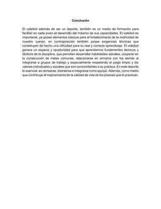 Conclusión
El voleibol además de ser un deporte, también es un medio de formación para
facilitar en cada joven el desarrollo del máximo de sus capacidades. El voleibol es
importante, ya posee elementos básicos para el fortalecimiento de la motricidad de
nuestro cuerpo, en contraposición también posee exigencias técnicas que
constituyen de hecho una dificultad para su real y correcto aprendizaje. El voleibol
genera un espacio y oportunidad para que aprendamos fundamentos técnicos y
tácticos de la disciplina, que permitan desarrollar habilidades sociales, cooperar en
la consecución de metas comunes, relacionarse en armonía con los demás al
integrarse a grupos de trabajo y especialmente respetando el juego limpio y los
valores individuales y sociales que son concomitantes a su práctica. En este deporte
lo esencial, es recrearse, distraerse e integrarse como equipo. Además, como medio
que contribuye al mejoramiento de la calidad de vida de los jóvenes que lo practican.
 