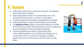 4. Equipos
● Cada equipo puede estar compuesto hasta por 14 jugadores,
de los cuales dos son líbero.
● Cada equipo debe contar con un entrenador, uno o dos
asistentes del entrenador, un médico y un terapista.
● Durante el juego solo participan seis jugadores por equipo.
● Cada equipo tiene un capitán identificado con una banda.
● Los jugadores líbero juegan una posición defensiva. Pueden
entrar y salir del campo varias veces para sustituir a cualquiera
de sus compañeros, menos al capitán del equipo.
● Todos los jugadores que vayan a jugar deben estar
uniformados (pantalón corto, camiseta identificada con un
número del 1 al 20, en el frente y la espalda, y zapatos
deportivos). El único uniforme que varía de color es el del
líbero.
 