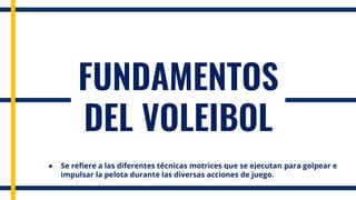 FUNDAMENTOS
DEL VOLEIBOL
● Se refiere a las diferentes técnicas motrices que se ejecutan para golpear e
impulsar la pelota durante las diversas acciones de juego.
 