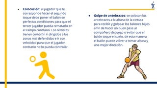● Colocación: al jugador que le
corresponde hacer el segundo
toque debe poner el balón en
perfectas condiciones para que el
tercer jugador pueda rematarlo en
el campo contrario. Los remates
tienen como fin ir dirigidos a las
zonas mal defendidas e ir con
velocidad para que el jugador
contrario no lo pueda controlar.
● Golpe de antebrazos: se colocan los
antebrazos a la altura de la cintura
para recibir y golpear los balones bajos
a fin de hacer un buen pase al
compañero de juego o evitar que el
balón toque el suelo, de esta manera
el balón puede volver a tomar altura y
una mejor dirección.
 