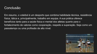 Conclusão
Em resumo, o voleibol é um desporto que combina habilidade técnica, resistência
física, tática e, principalmente, trabalho em equipa. A sua prática oferece
benefícios tanto para a saúde física e mental dos atletas quanto para o
fortalecimento de valores como cooperação, respeito e superação. Seja como um
passatempo ou uma profissão de alto nível.
 