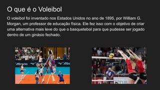O que é o Voleibol
O voleibol foi inventado nos Estados Unidos no ano de 1895, por William G.
Morgan, um professor de educação física. Ele fez isso com o objetivo de criar
uma alternativa mais leve do que o basquetebol para que pudesse ser jogado
dentro de um ginásio fechado.
 