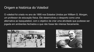 Origem e histórica do Voleibol
O voleibol foi criado no ano de 1895 nos Estados Unidos por William G. Morgan,
um professor de educação física. Ele desenvolveu o desporto como uma
alternativa ao basquetebol, com o objetivo de criar uma atividade que pudesse ser
jogada em ambientes fechados e que não fosse tão intensa fisicamente.
 