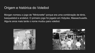Origem e histórica do Voleibol
Morgan nomeou o jogo de "Mintonette" porque era uma combinação de ténis,
basquetebol e andebol. O primeiro jogo foi jogado em Holyoke, Massachusetts.
Alguns anos mais tarde o nome mudou para voleibol.
 