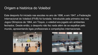 Origem e histórica do Voleibol
Este desporto foi iniciado nas escolas no ano de 1896, e em 1947, a Federação
Internacional de Voleibol (FIVB) foi fundada. Introduzido pela primeira vez nos
Jogos Olímpicos de 1964, em Tóquio, o voleibol era jogado em ambientes
fechados. Desde então, o desporto não fez nada além de se espalhar pelo
mundo, apresentando ligas profissionais e competições internacionais.
 