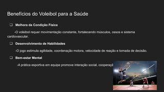 Benefícios do Voleibol para a Saúde
❏ Melhora da Condição Física
-O voleibol requer movimentação constante, fortalecendo músculos, ossos e sistema
cardiovascular.
❏ Desenvolvimento de Habilidades
-O jogo estimula agilidade, coordenação motora, velocidade de reação e tomada de decisão.
❏ Bem-estar Mental
-A prática esportiva em equipe promove interação social, cooperação e redução do estresse.
 