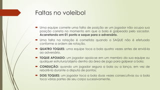 Faltas no voleibol
 Uma equipe comete uma falta de posição se um jogador não ocupa sua
posição correta no momento em que a bola é golpeada pelo sacador.
Acarretando em 01 ponto e saque para o adversário.
 Uma falta na rotação é cometida quando o SAQUE não é efetuado
conforme a ordem de rotação.
 QUATRO TOQUES: uma equipe toca a bola quatro vezes antes de enviá-la
ao adversário.
 TOQUE APOIADO: um jogador apoia-se em um membro da sua equipe ou
qualquer estrutura/objeto dentro da área de jogo para golpear a bola;
 CONDUÇÃO: quando um jogador segura a bola ou a lança, em vez de
rebatê-la durante a disputa de pontos;
 DOIS TOQUES: um jogador toca a bola duas vezes consecutivas ou a bola
toca várias partes de seu corpo sucessivamente.
 