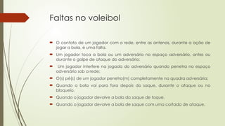 Faltas no voleibol
 O contato de um jogador com a rede, entre as antenas, durante a ação de
jogar a bola, é uma falta.
 Um jogador toca a bola ou um adversário no espaço adversário, antes ou
durante o golpe de ataque do adversário;
 Um jogador interfere na jogada do adversário quando penetra no espaço
adversário sob a rede;
 O(s) pé(s) de um jogador penetra(m) completamente na quadra adversária;
 Quando a bola vai para fora depois do saque, durante o ataque ou no
bloqueio.
 Quando o jogador devolve a bola do saque de toque.
 Quando o jogador devolve a bola de saque com uma cortada de ataque.
 