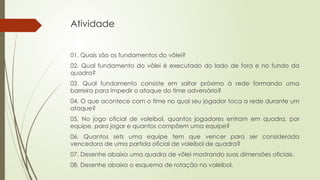 Atividade
01. Quais são os fundamentos do vôlei?
02. Qual fundamento do vôlei é executado do lado de fora e no fundo da
quadra?
03. Qual fundamento consiste em saltar próximo à rede formando uma
barreira para impedir o ataque do time adversário?
04. O que acontece com o time no qual seu jogador toca a rede durante um
ataque?
05. No jogo oficial de voleibol, quantos jogadores entram em quadra, por
equipe, para jogar e quantos compõem uma equipe?
06. Quantos sets uma equipe tem que vencer para ser considerada
vencedora de uma partida oficial de voleibol de quadra?
07. Desenhe abaixo uma quadra de vôlei mostrando suas dimensões oficiais.
08. Desenhe abaixo o esquema de rotação no voleibol.
 