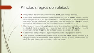 Principais regras do voleibol:
 Uma partida de vôlei tem, normalmente, 5 sets, sem tempo definido.
 Cada set é terminado quando uma equipe alcança os 25 pontos, tendo 2 pontos
de vantagem sobre a equipe adversária. Caso não tenha, o set prossegue até
que uma equipe conquiste tal vantagem. Um set empatado, (24x24) a partida
continua até que a diferença de dois pontos seja atingida (26 x 24, 27 x 25; ...).
 Ganha quem vencer três sets logo de cara. Uma disputa empatada em dois sets
a dois(2x2) terá o quinto set – aquele que vai só até 15 pontos – como
desempate, tendo 02 pontos de vantagem sobre a equipe adversária.
 Cada time é composto por 6 jogadores em quadra e 6 jogadores reserva.
 Após o saque, cada time só poderá tocar a bola três vezes, sendo proibido que
um jogador toque a bola duas vezes seguidas, exceto quando o contato for do
bloqueio, pois o bloqueio não conta como um toque.
 
