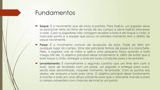 Fundamentos
 Saque: É o movimento que dá início à partida. Para fazê-lo, um jogador deve
se posicionar atrás da linha de fundo de seu campo e deve fazê-la atravessar
a rede. Caso os jogadores não consigam receber a bola e ela toque o chão, é
marcado ponto e a equipe que sacou no primeiro momento tem o direito de
saque novamente.
 Passe: É o movimento comum de recepção da bola. Pode ser feito em
qualquer lugar do campo. Uma das principais formas de passe é a manchete.
Nela, o jogador une as mãos e aplica uma pequena força quando a bola
chega até ele. O objetivo principal desse fundamento é, além de evitar que a
bola toque o chão, entregar a bola em boas condições para o levantador.
 Levantamento: É normalmente o segundo contato que um time tem com a
bola. Após ser recebida com um passe, um jogador a entrega para outro,
sendo esse denominado, naquele momento, levantador. Com as pontas dos
dedos, ele empurra a bola para cima. O objetivo principal desse fundamento
é manter a bola em uma altura suficiente para que o atacante mande-a para
o campo adversário com chances de marcar um ponto.
 
