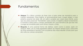 Fundamentos
 Ataque: É o último contato do time com a bola antes de mandá-la para o
campo adversário. Para fazê-lo, é recomendável que o jogar esteja o mais
próximo possível da rede, dê um salto e projete seu corpo para frente, para
que seu peso possa ser “transferido” para a bola. O objetivo desse fundamento
é mandar a bola para o campo adversário em uma tentativa de que ela não
consiga ser recebida pelo outro time e toque o chão.
 Bloqueio: É uma possível forma de defesa, assim como o passe, após um
ataque. Nela, um ou mais jogadores saltam ao mesmo tempo que o atacante
do time adversário e tentam com as palmas das mãos rebater a bola para que
ela volte ao campo adversário.
 