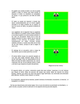 - El jugador que manda el balón a la red no puede
volverlo a jugar (a menos que haya tocado el
bloqueo) si antes no interviene un compañero
de equipo, lo que produciría una falta de doble
golpe.
- El balón no puede ser retenido o tocado dos
veces consecutivamente por el mismo jugador
(excepto si el balón proviene de un saque), ya
que se incurre en falta y se pierde el derecho al
saque.
- Los jugadores de la segunda línea (o jugadores
de la defensa) no pueden enviar el balón saltando
a una altura superior a la red al campo contrario si
los pies se encuentran dentro de la zona de
ataque (pisando la línea o dentro de la zona de
ataque o tres metros). Si pueden, atacar
tranquilamente sin saltar, inclusive rematar
saltando siempre y cuando sea antes de la línea
de los tres metros, aunque al caer lo hagan en
esta zona.
- El arbitraje de un encuentro corre a cargo de
dos árbitros que se sitúan próximos a la red.
- El primer árbitro ocupa una posición elevada en
una silla para poder observar desde arriba la
acción del juego. Éste se responsabiliza de las
faltas de toque de balón (retenciones etc.) de las
invasiones ala red, de los balones dentro o fuera
y de todo lo que respecta a la parte disciplinaria.
Regla de los tres metros.
- El segundo árbitro, en cambio, solamente puede pitar para señalar: invasiones a la red, balones
que toquen el techo, faltas de posición del equipo que recibe, faltas de rotación de ambos
equipos, balones que pasan por fuera del espacio legal delimitado, las solicitudes del entrenador
para efectuar cambios o para obtener un tiempo.
- En el banquillo, además de los reservas, pueden sentarse el entrenador, el asistente, un directivo, el
masajista y un médico.
No hay que desanimarse ante tantas reglas. Con un poco de práctica se asimilarán con facilidad y, a
partir de esto, se podra centrar la atención en los aspectos técnicos de este deporte.
 