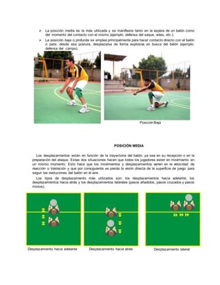  La posición media es la más utilizada y se manifiesta tanto en la espera de un balón como
del momento del contacto con el mismo (ejemplo: defensa del saque, voleo, etc.).
 La posición baja o profunda se emplea principalmente para hacer contacto directo con el balón
o para, desde esa postura, desplazarse de forma explosiva en busca del balón (ejemplo:
defensa del campo).
PosiciónBaja
POSICIÓN MEDIA
Los desplazamientos están en función de la trayectoria del balón, ya sea en su recepción o en la
preparación del ataque. Estas dos situaciones hacen que todos los jugadores esten en movimiento en
un mismo momento. Esto hace que los movimientos y desplazamientos varien en la velocidad de
reacción o traslación y que por consiguiente se pierda la visión directa de la superficie de juego para
seguir las evoluciones del balón en el aire.
Los tipos de desplazamiento más utilizados son: los desplazamientos hacia adelante; los
desplazamientos hacia atrás y los desplazamientos laterales (pasos añadidos, pasos cruzados y pasos
mixtos).
Desplazamiento hacia adelante Desplazamiento hacia atrás Desplazamiento lateral
 