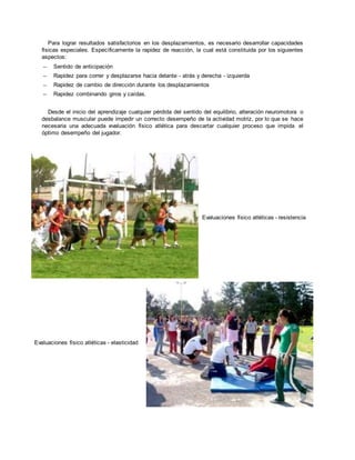 Para lograr resultados satisfactorios en los desplazamientos, es necesario desarrollar capacidades
físicas especiales. Específicamente la rapidez de reacción, la cual está constituida por los siguientes
aspectos:
– Sentido de anticipación
– Rapidez para correr y desplazarse hacia delante - atrás y derecha - izquierda
– Rapidez de cambio de dirección durante los desplazamientos
– Rapidez combinando giros y caídas.
Desde el inicio del aprendizaje cualquier pérdida del sentido del equilibrio, alteración neuromotora o
desbalance muscular puede impedir un correcto desempeño de la actividad motriz, por lo que se hace
necesaria una adecuada evaluación físico atlética para descartar cualquier proceso que impida el
óptimo desempeño del jugador.
Evaluaciones físico atléticas - elasticidad
Evaluaciones físico atléticas - resistencia
 