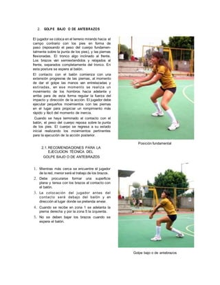 2. GOLPE BAJO O DE ANTEBRAZOS
El jugador se coloca en el terreno mirando hacia el
campo contrario con los pies en forma de
paso (reposando el peso del cuerpo fundamen-
talmente sobre la punta de los pies), y las piernas
flexionadas. El tronco algo inclinado al frente.
Los brazos van semiextendidos y relajados al
frente, separados completamente del tronco. En
esta postura se espera al balón.
El contacto con el balón comienza con una
extensión progresiva de las piernas, al momento
de dar el golpe las manos van entrelazadas y
estiradas, en ese momento se realiza un
movimiento de los hombros hacia adelante y
arriba para de esta forma regular la fuerza del
impacto y dirección de la acción. El jugador debe
ejecutar pequeños movimientos con las piernas
en el lugar para propiciar un rompimiento más
rápido y fácil del momento de inercia.
Cuando se haya terminado el contacto con el
balón, el peso del cuerpo reposa sobre la punta
de los pies. El cuerpo se regresa a su estado
inicial realizando los movimientos pertinentes
para la ejecución de la acción posterior.
2.1. RECOMENDACIONES PARA LA
EJECUCION TÉCNICA DEL
GOLPE BAJO O DE ANTEBRAZOS
1. Mientras más cerca se encuentre el jugador
de la red, menor será el trabajo de los brazos.
2. Debe procurarse formar una superficie
plana y tensa con los brazos al contacto con
el balón.
3. La colocación del jugador antes del
contacto será debajo del balón y en
dirección al lugar donde se pretenda enviar.
4. Cuando se recibe en zona 1 se adelanta la
pierna derecha y por la zona 5 la izquierda.
5. No se deben bajar los brazos cuando se
espera el balón.
Posición fundamental
Golpe bajo o de antebrazos
 