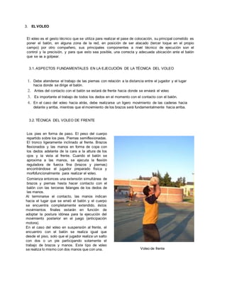 3. EL VOLEO
El voleo es el gesto técnico que se utiliza para realizar el pase de colocación, su principal cometido es
poner el balón, en alguna zona de la red, en posición de ser atacado (tercer toque en el propio
campo) por otro compañero, sus principales componentes a nivel técnico de ejecución son el
control y la precisión, y para que esto sea posible, una correcta y adecuada ubicación ante el balón
que se va a golpear.
3.1. ASPECTOS FUNDAMENTALES EN LA EJECUCIÓN DE LA TÉCNICA DEL VOLEO
1. Debe atenderse el trabajo de las piernas con relación a la distancia entre el jugador y el lugar
hacia donde se dirige el balón.
2. Antes del contacto con el balón se estará de frente hacia donde se enviará el voleo
3. Es importante el trabajo de todos los dedos en el momento con el contacto con el balón.
4. En el caso del voleo hacia atrás, debe realizarse un ligero movimiento de las caderas hacia
delante y arriba, mientras que el movimiento de los brazos será fundamentalmente hacia arriba.
3.2. TÉCNICA DEL VOLEO DE FRENTE
Los pies en forma de paso. El peso del cuerpo
repartido sobre los pies. Piernas semiflexionadas.
El tronco ligeramente inclinado al frente. Brazos
flexionados y las manos en forma de copa con
los dedos adelante de la cara a la altura de los
ojos y la vista al frente. Cuando el balón se
aproxima a las manos, se ejecuta la flexión
reguladora de fuerza fina (brazos y piernas)
encontrándose el jugador preparado física y
morfofuncionalmente para realizar el voleo.
Comienza entonces una extensión simultánea de
brazos y piernas hasta hacer contacto con el
balón con las terceras falanges de los dedos de
las manos.
Al terminarse el contacto, las manos indican
hacia el lugar que se envió el balón y el cuerpo
se encuentra completamente extendido, éstos
movimientos finales estarán en función de
adoptar la postura idónea para la ejecución del
movimiento posterior en el juego (anticipación
motora).
En el caso del voleo en suspensión al frente, el
encuentro con el balón se realiza igual que
desde el piso, solo que el jugador realiza un salto
con dos o un pie participando solamente el
trabajo de brazos y manos. Este tipo de voleo
se realiza lo mismo con dos manos que con una. Voleo de frente
 