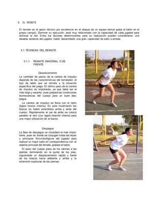 5. EL REMATE
El remate es el gesto técnico por excelencia en el ataque de un equipo (tercer golpe al balón en el
propio campo). Dominar su ejecución, está muy relacionado con la capacidad de cada jugador para
dominar la red. Entre los factores determinantes para su realización pueden considerarse: una
elevada estatura del jugador, haber desarrollado una gran capacidad de salto o ambas.
5.1. TÉCNICAS DEL REMATE
5.1.1. REMATE DIAGONAL O DE
FRENTE
Desplazamiento
La cantidad de pasos de la carrera de impulso
depende de las características del rematador, el
tipo de voleo que se remate y la situación
específica del juego. El último paso de la carrera
de impulso es importante, ya que debe ser el
más largo y rasante, pues prepara las condiciones
biomecánicas del cuerpo para un buen des-
pegue.
La carrera de impulso se frena con el talón
(ligera torsión interna). En este movimiento los
brazos se hallan extendidos arriba y atrás del
cuerpo. Rápidamente el pie de atrás se coloca
paralelo al otro (con ligera rotación interna) para
una mejor utilización de la fuerza.
Despegue
La fase de despegue se considera la más impor-
tante, pues es donde se conjugan todas las leyes
y principios físico-biológicos del jugador para
realizar un mejor salto en correspondencia con el
objetivo principal del remate, golpear el balón.
El peso del cuerpo pasa de los talones a las
plantas terminando en la punta de los pies,
siguiendole un desplazamiento rápido y fuerte
de los brazos hacia adelante y arriba y la
extensión explosiva de las piernas.
 