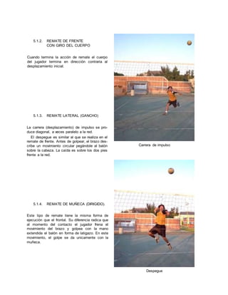 5.1.2. REMATE DE FRENTE
CON GIRO DEL CUERPO
Cuando termina la acción de remate el cuerpo
del jugador termina en dirección contraria al
desplazamiento inicial.
5.1.3. REMATE LATERAL (GANCHO)
La carrera (desplazamiento) de impulso se pro-
duce diagonal, a veces paralelo a la red.
El despegue es similar al que se realiza en el
remate de frente. Antes de golpear, el brazo des-
cribe un movimiento circular pegándole al balón
sobre la cabeza. La caída es sobre los dos pies
frente a la red.
5.1.4. REMATE DE MUÑECA (DIRIGIDO).
Este tipo de remate tiene la misma forma de
ejecución que el frontal. Su diferencia radica que
al momento del contacto el jugador frena el
movimiento del brazo y golpea con la mano
extendida el balón en forma de latigazo. En este
movimiento, el golpe se da unicamente con la
muñeca.
Carrera de impulso
Despegue
 