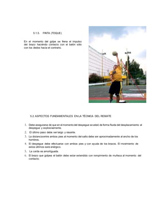 5.1.5. FINTA (TOQUE)
En el momento del golpe se frena el impulso
del brazo haciéndo contacto con el balón sólo
con los dedos hacia el contrario.
5.2. ASPECTOS FUNDAMENTALES EN LA TÉCNICA DEL REMATE
1. Debe asegurarse de que en el momentodel despegue sevoleó de forma fluida del desplazamiento al
despegue y explosivamente.
2. El último paso debe ser largo y rasante.
3. La distanciaentre ambos pies al momento del salto debe ser aproximadamente al ancho de los
hombros.
4. El despegue debe efectuarse con ambos pies y con ayuda de los brazos. El movimiento de
estos últimos será enérgico.
5. La caída es amortiguada.
6. El brazo que golpea el balón debe estar extendido con rompimiento de muñeca al momento del
contacto.
 