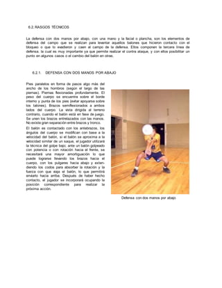 6.2. RASGOS TÉCNICOS
La defensa con dos manos por abajo, con una mano y la facial o plancha, son los elementos de
defensa del campo que se realizan para levantar aquellos balones que hicieron contacto con el
bloqueo o que lo evadieron y caen al campo de la defensa. Ellos componen la tercera línea de
defensa. la cual es muy importante ya que permite realizar el contra ataque, y con ellos posibilitar un
punto en algunos casos o el cambio del balón en otras.
6.2.1. DEFENSA CON DOS MANOS POR ABAJO
Pies paralelos en forma de pasos algo más del
ancho de los hombros (según el largo de las
piernas). Piernas flexionadas profundamente. El
peso del cuerpo se encuentra sobre el borde
interno y punta de los pies (evitar apoyarse sobre
los talones). Brazos semiflexionados a ambos
lados del cuerpo. La vista dirigida al terreno
contrario, cuando el balón está en fase de juego.
Se unen los brazos entrelazados con las manos.
No existe gran separación entre brazos y tronco.
El balón es contactado con los antebrazos, los
ángulos del cuerpo se modifican con base a la
velocidad del balón, si el balón se aproxima a la
velocidad similar de un saque, el jugador utilizará
la técnica del golpe bajo; ante un balón golpeado
con potencia o con rotación hacia el frente, se
necesitará una mayor amortiguación lo que
puede lograrse llevando los brazos hacia el
cuerpo, con los pulgares hacia abajo y exten-
diendo los codos para absorber la rotación y la
fuerza con que viaja el balón, lo que permitirá
enviarlo hacia arriba. Después de haber hecho
contacto, el jugador se incorporará ocupando la
posición correspondiente para realizar la
próxima acción.
Defensa con dos manos por abajo
 