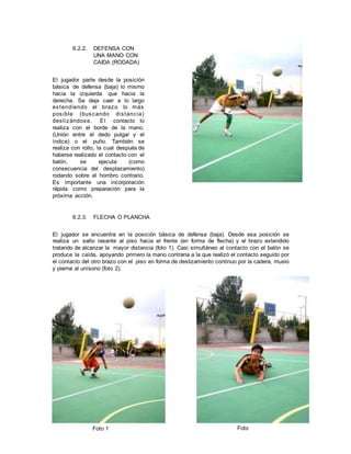 6.2.2. DEFENSA CON
UNA MANO CON
CAIDA (RODADA)
El jugador parte desde la posición
básica de defensa (baja) lo mismo
hacia la izquierda que hacia la
derecha. Se deja caer a lo largo
extendiendo el brazo lo más
posible (buscando distancia)
deslizándose. El contacto lo
realiza con el borde de la mano.
(Unión entre el dedo pulgar y el
índice) o el puño. También se
realiza con rollo, la cual después de
haberse realizado el contacto con el
balón, se ejecuta (como
consecuencia del desplazamiento)
rodando sobre el hombro contrario.
Es importante una incorporación
rápida como preparación para la
próxima acción.
6.2.3. FLECHA O PLANCHA
El jugador se encuentra en la posición básica de defensa (baja). Desde esa posición se
realiza un salto rasante al piso hacia el frente (en forma de flecha) y el brazo extendido
tratando de alcanzar la mayor distancia (foto 1). Casi simultáneo al contacto con el balón se
produce la caída, apoyando primero la mano contraria a la que realizó el contacto seguido por
el contacto del otro brazo con el piso en forma de deslizamiento continuo por la cadera, muslo
y pierna al unísono (foto 2).
Foto 1 Foto
 