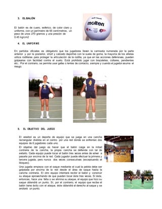 3. EL BALÓN
El balón es de cuero, esférico, de color claro y
uniforme, con un perímetro de 65 centímetros, un
peso de unos 270 gramos y una presión de
0.45 kg/cm2
4. EL UNIFOR ME
En partidos oficiales es obligatorio que los jugadores lleven la camiseta numerada por la parte
anterior y por la posterior, short y calzado deportivo con la suela de goma, la mayoría de los atletas
utiliza rodilleras para proteger la articulación de la rodilla, ya que en las acciones defensivas, pueden
golpearse con facilidad contra el suelo. Está prohibido jugar con brazaletes, collares, pendientes
etc.. Por el contrario, se permite usar gafas o lentes de contacto, siempre y cuando el jugador asuma el
riesgo.
5. EL OBJETIVO DEL JUEGO
El voleibol es un deporte de equipo que se juega en una cancha
rectangular dividida en el centro por una red donde se enfrentan dos
equipos de 6 jugadores cada uno.
El objetivo del juego es hacer que el balón caiga en la mitad
contraria de la cancha, la propia cancha se defiende con tal de
evitarlo. Cada equipo puede tocar el balón tres veces antes de volver a
pasarla por encima de la red. Cada jugador puede efectuar la primera y
tercera jugada, pero nunca dos veces consecutivas (exceptuando el
bloqueo).
Una jugada empieza con el saque mediante el cual la pelota debe ser
golpeada por encima de la red desde el área de saque hasta la
cancha contraria. El otro equipo intentará recibir el balón y construir
su ataque aprovechando de que pueden tocar éste tres veces. Sí éste,
entonces, hace una falta o se elimina su ataque, el equipo que hizo su
saque obtendrá un punto. Sí, por el contrario, el equipo que recibe el
balón tiene éxito con el ataque, éste obtendrá el derecho al saque y se
anotará un punto.
 