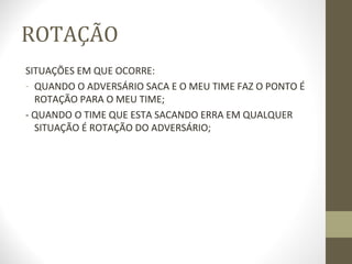 ROTAÇÃO
SITUAÇÕES EM QUE OCORRE:
- QUANDO O ADVERSÁRIO SACA E O MEU TIME FAZ O PONTO É
  ROTAÇÃO PARA O MEU TIME;
- QUANDO O TIME QUE ESTA SACANDO ERRA EM QUALQUER
  SITUAÇÃO É ROTAÇÃO DO ADVERSÁRIO;
 