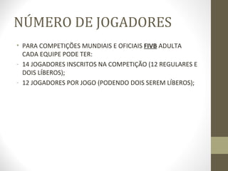 NÚMERO DE JOGADORES
• PARA COMPETIÇÕES MUNDIAIS E OFICIAIS FIVB ADULTA
  CADA EQUIPE PODE TER:
- 14 JOGADORES INSCRITOS NA COMPETIÇÃO (12 REGULARES E
  DOIS LÍBEROS);
- 12 JOGADORES POR JOGO (PODENDO DOIS SEREM LÍBEROS);
 