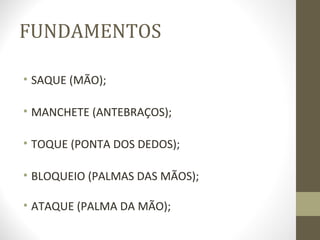 FUNDAMENTOS

• SAQUE (MÃO);

• MANCHETE (ANTEBRAÇOS);

• TOQUE (PONTA DOS DEDOS);

• BLOQUEIO (PALMAS DAS MÃOS);

• ATAQUE (PALMA DA MÃO);
 