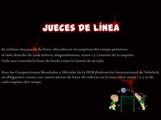 Se utilizan dos jueces de línea, ubicados en las esquinas del campo próximas
al lado derecho de cada árbitro, diagonalmente, entre 1 y 2 metros de la esquina.
Cada uno controla la línea de fondo como la lateral de su lado.

Para las Competiciones Mundiales y Oficiales de la FIVB (Federación Internacional de Voleibol)
es obligatorio contar con cuatro jueces de línea. Se colocan en la zona libre, entre 1 y 3 m de
cada esquina del campo.
 