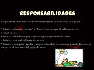 Los jueces de línea realizan sus funciones usando un banderín (40 x 40 cm.).

• Señalan los balones “dentro” y “fuera”, cada vez que el balón cae cerca
de su(s) línea(s).
• Señalan “balón fuera” por parte del equipo que recibe el balón
• Señalan cuando el balón toca la antena
• Señalan si cualquier jugador (excepto el sacador) se encuentra pisando fuera de su
campo en el momento del golpe de saque.
 
