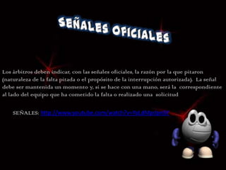 Los árbitros deben indicar, con las señales oficiales, la razón por la que pitaron
(naturaleza de la falta pitada o el propósito de la interrupción autorizada). La señal
debe ser mantenida un momento y, si se hace con una mano, será la correspondiente
al lado del equipo que ha cometido la falta o realizado una solicitud

    SEÑALES: http://www.youtube.com/watch?v=YoLdMpdpnBY
 